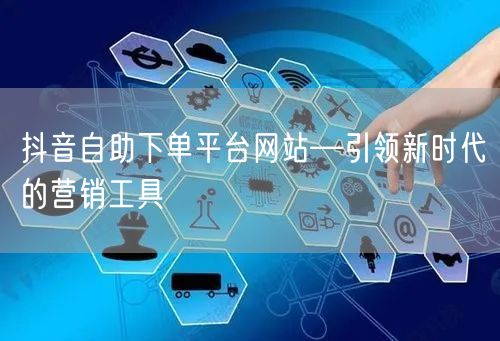抖音自助下单平台网站—引领新时代的营销工具