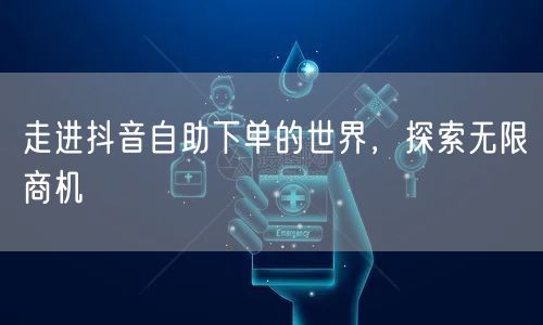 走进抖音自助下单的世界，探索无限商机