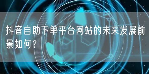 抖音自助下单平台网站的未来发展前景如何？