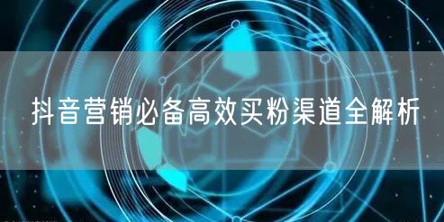 抖音营销必备高效买粉渠道全解析