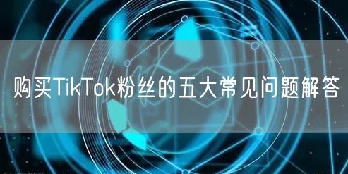 购买TikTok粉丝的五大常见问题解答